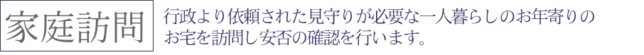 行政より依頼された見守りが必要な一人暮らしのお年寄りのお宅を訪問し安否の確認を行います。