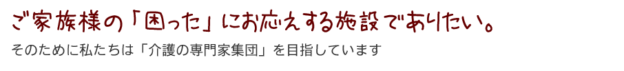 ご家族様の「困った」にお応えする施設でありたい。